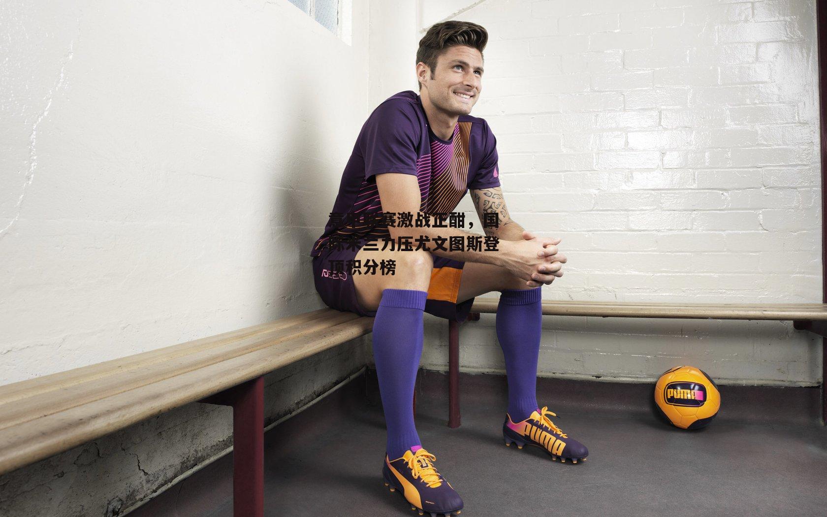 意甲联赛激战正酣，国际米兰力压尤文图斯登顶积分榜