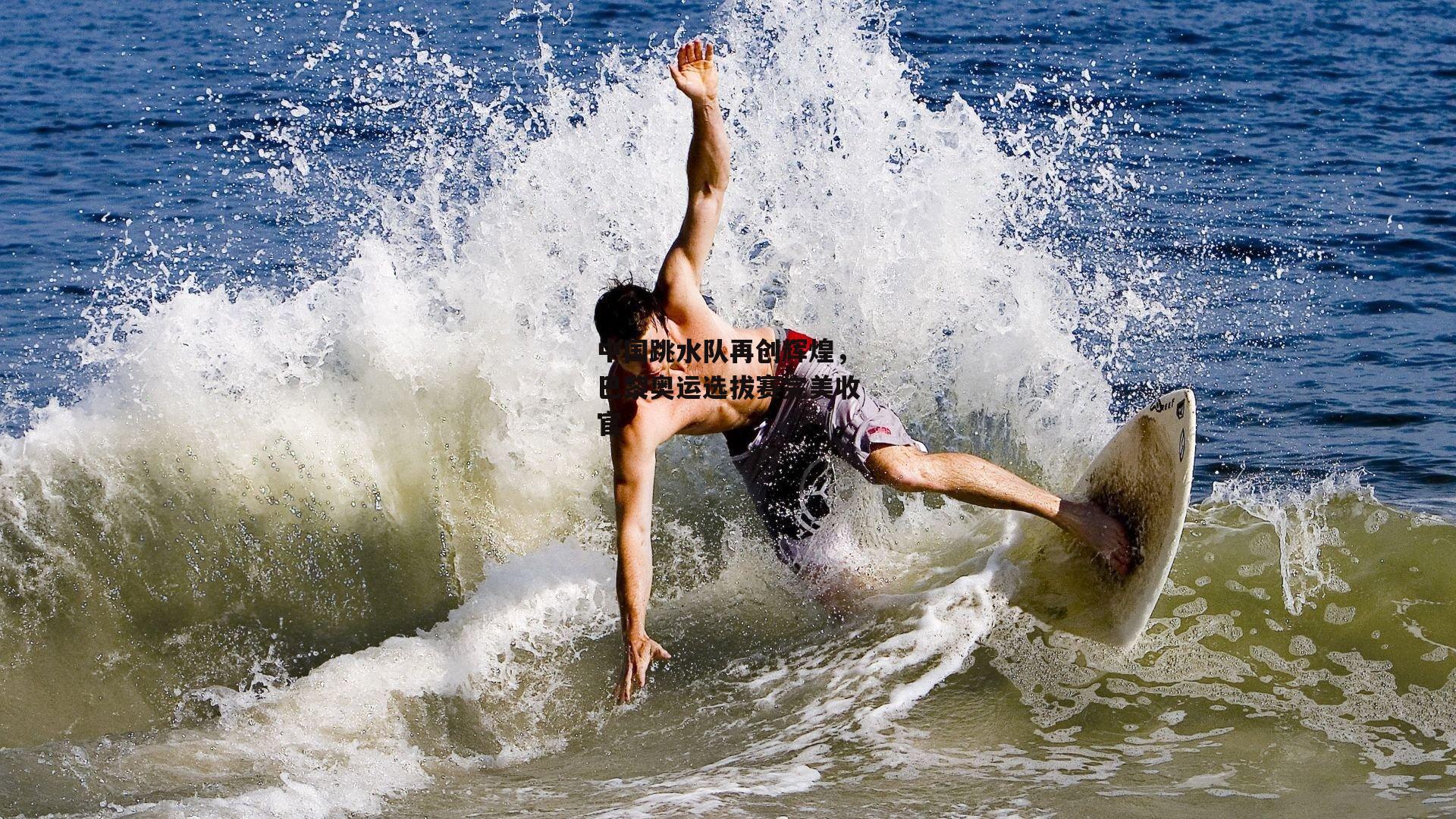 中国跳水队再创辉煌,巴黎奥运选拔赛完美收官